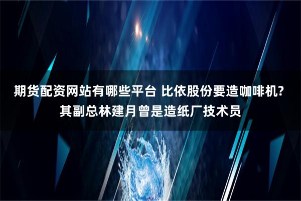 期货配资网站有哪些平台 比依股份要造咖啡机? 其副总林建月曾是造纸厂技术员