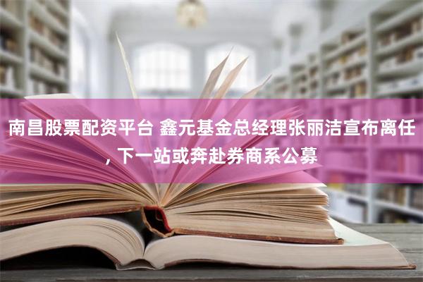 南昌股票配资平台 鑫元基金总经理张丽洁宣布离任, 下一站或奔赴券商系公募