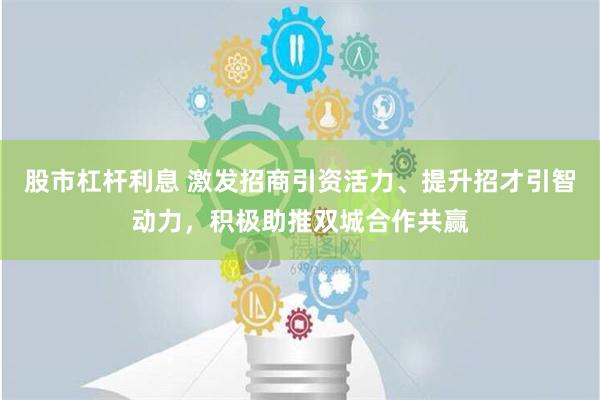 股市杠杆利息 激发招商引资活力、提升招才引智动力，积极助推双城合作共赢