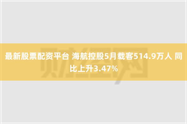 最新股票配资平台 海航控股5月载客514.9万人 同比上升3.47%