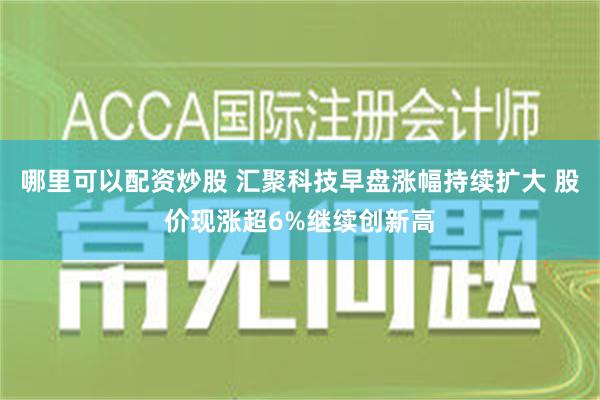 哪里可以配资炒股 汇聚科技早盘涨幅持续扩大 股价现涨超6%继续创新高