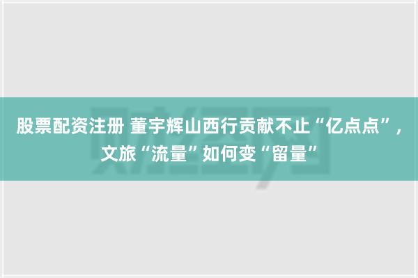 股票配资注册 董宇辉山西行贡献不止“亿点点”，文旅“流量”如何变“留量”