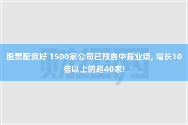 股票配资好 1500家公司已预告中报业绩, 增长10倍以上的超40家!