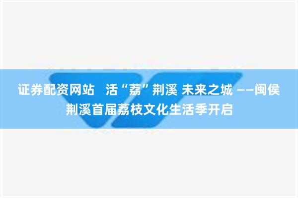 证券配资网站   活“荔”荆溪 未来之城 ——闽侯荆溪首届荔枝文化生活季开启