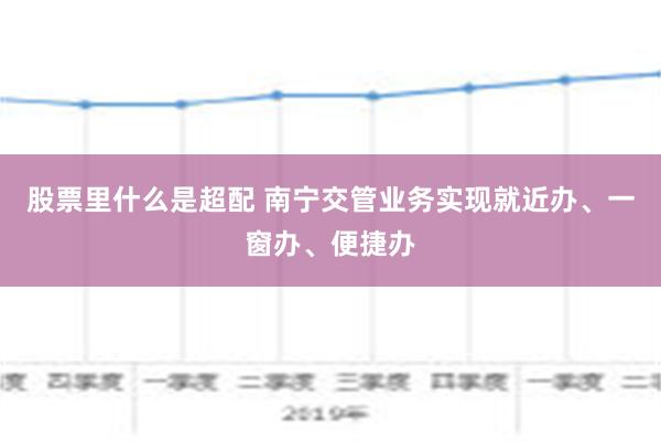 股票里什么是超配 南宁交管业务实现就近办、一窗办、便捷办