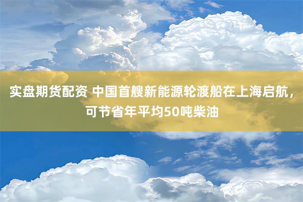 实盘期货配资 中国首艘新能源轮渡船在上海启航，可节省年平均50吨柴油