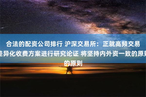 合法的配资公司排行 沪深交易所：正就高频交易差异化收费方案进行研究论证 将坚持内外资一致的原则