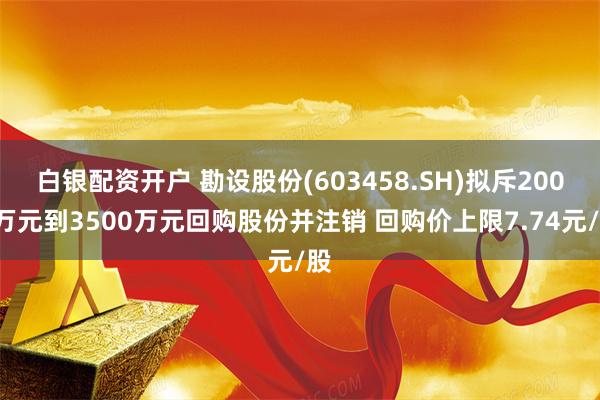 白银配资开户 勘设股份(603458.SH)拟斥2000万元到3500万元回购股份并注销 回购价上限