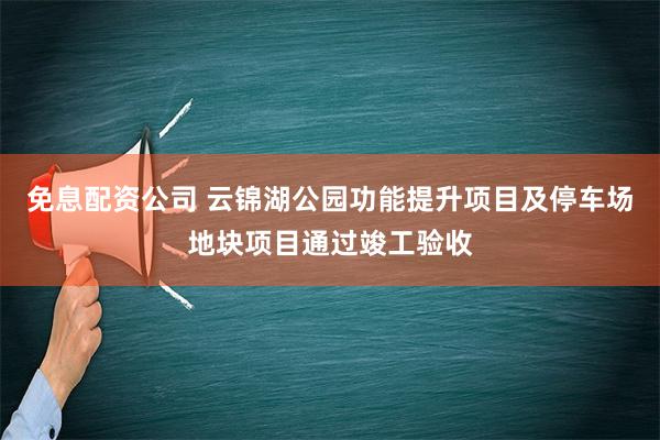 免息配资公司 云锦湖公园功能提升项目及停车场地块项目通过竣工验收