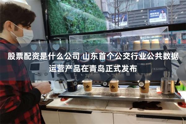 股票配资是什么公司 山东首个公交行业公共数据运营产品在青岛正式发布