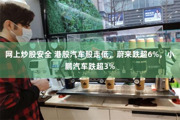 网上炒股安全 港股汽车股走低，蔚来跌超6%，小鹏汽车跌超3%