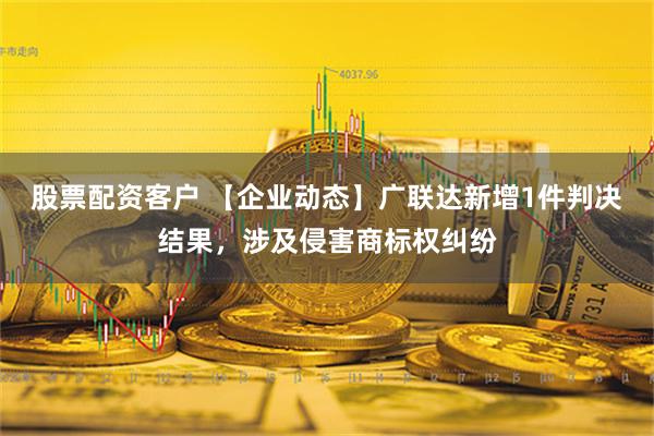 股票配资客户 【企业动态】广联达新增1件判决结果，涉及侵害商标权纠纷