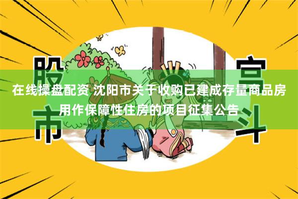 在线操盘配资 沈阳市关于收购已建成存量商品房用作保障性住房的项目征集公告