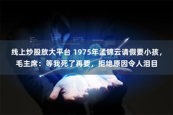 线上炒股放大平台 1975年孟锦云请假要小孩，毛主席：等我死了再要，拒绝原因令人泪目