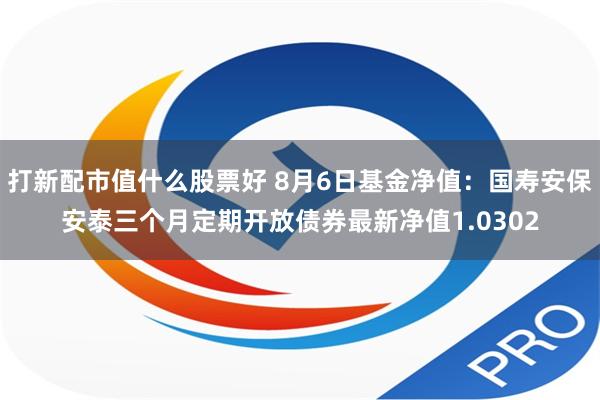 打新配市值什么股票好 8月6日基金净值：国寿安保安泰三个月定期开放债券最新净值1.0302