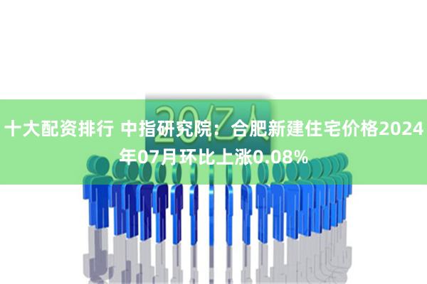 十大配资排行 中指研究院：合肥新建住宅价格2024年07月环比上涨0.08%