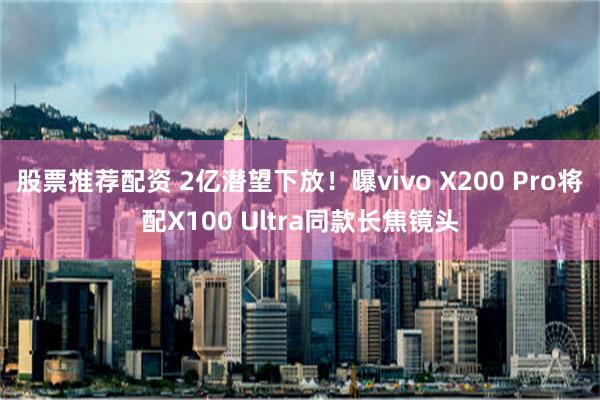 股票推荐配资 2亿潜望下放！曝vivo X200 Pro将配X100 Ultra同款长焦镜头