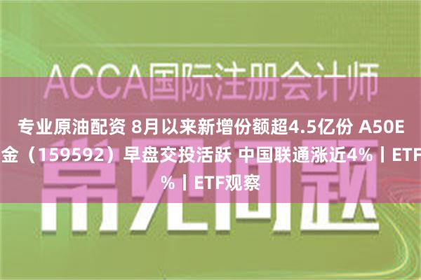 专业原油配资 8月以来新增份额超4.5亿份 A50ETF基金（159592）早盘交投活跃 中国联通涨近4%丨ETF观察