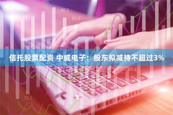 信托股票配资 中威电子：股东拟减持不超过3%