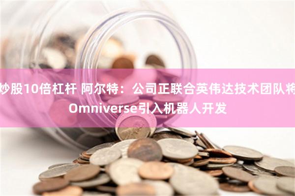 炒股10倍杠杆 阿尔特：公司正联合英伟达技术团队将Omniverse引入机器人开发