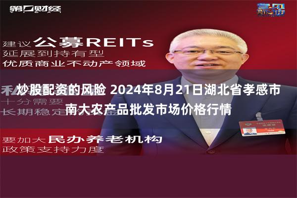 炒股配资的风险 2024年8月21日湖北省孝感市南大农产品批发市场价格行情