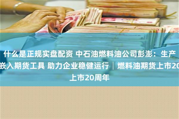 什么是正规实盘配资 中石油燃料油公司彭澎：生产经营嵌入期货工具 助力企业稳健运行│燃料油期货上市20