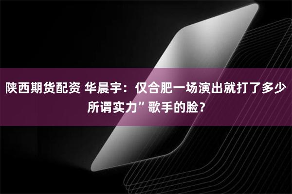 陕西期货配资 华晨宇：仅合肥一场演出就打了多少所谓实力”歌手的脸？