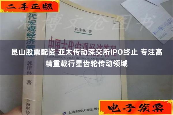 昆山股票配资 亚太传动深交所IPO终止 专注高精重载行星齿轮传动领域