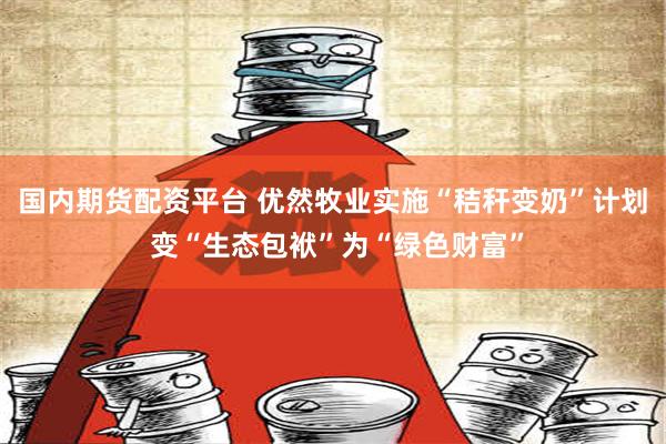 国内期货配资平台 优然牧业实施“秸秆变奶”计划 变“生态包袱”为“绿色财富”