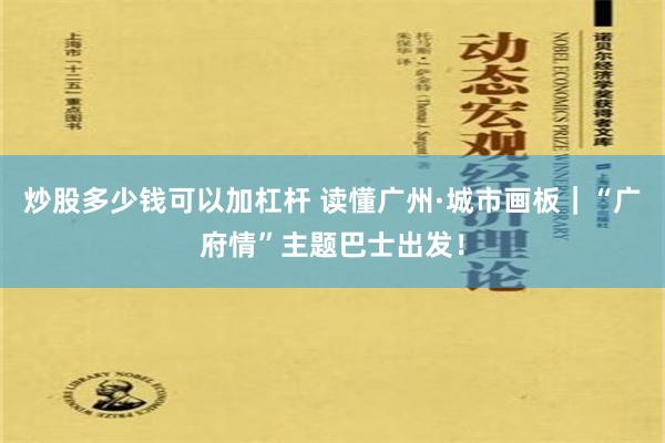 炒股多少钱可以加杠杆 读懂广州·城市画板｜“广府情”主题巴士出发！