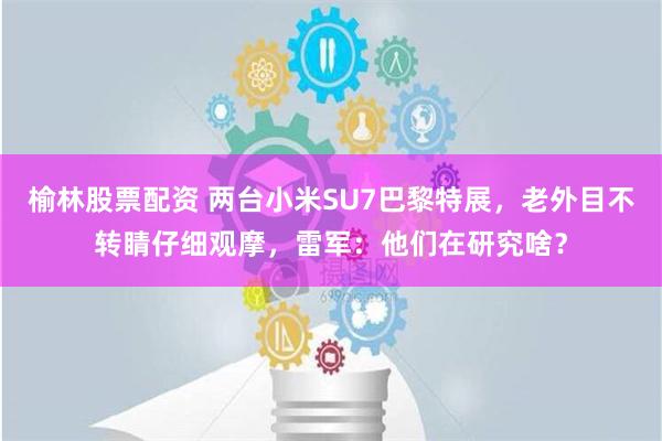 榆林股票配资 两台小米SU7巴黎特展，老外目不转睛仔细观摩，雷军：他们在研究啥？