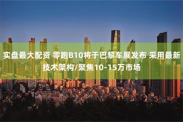 实盘最大配资 零跑B10将于巴黎车展发布 采用最新技术架构/聚焦10-15万市场