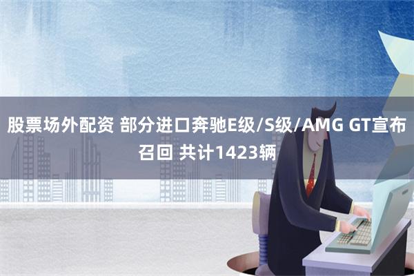 股票场外配资 部分进口奔驰E级/S级/AMG GT宣布召回 共计1423辆