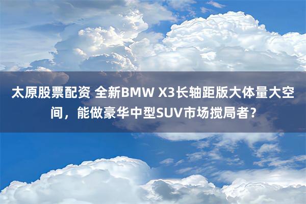 太原股票配资 全新BMW X3长轴距版大体量大空间，能做豪华中型SUV市场搅局者？