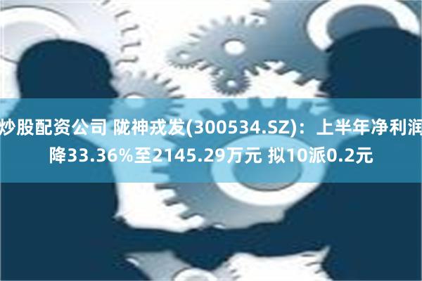 炒股配资公司 陇神戎发(300534.SZ)：上半年净利润降33.36%至2145.29万元 拟10