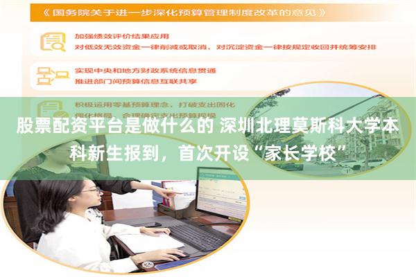 股票配资平台是做什么的 深圳北理莫斯科大学本科新生报到，首次开设“家长学校”