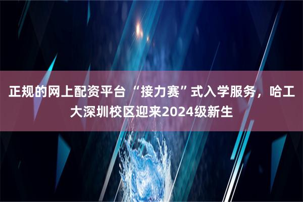 正规的网上配资平台 “接力赛”式入学服务，哈工大深圳校区迎来2024级新生