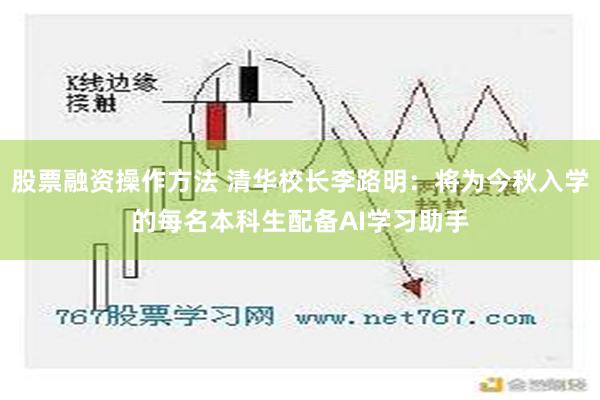 股票融资操作方法 清华校长李路明：将为今秋入学的每名本科生配备AI学习助手