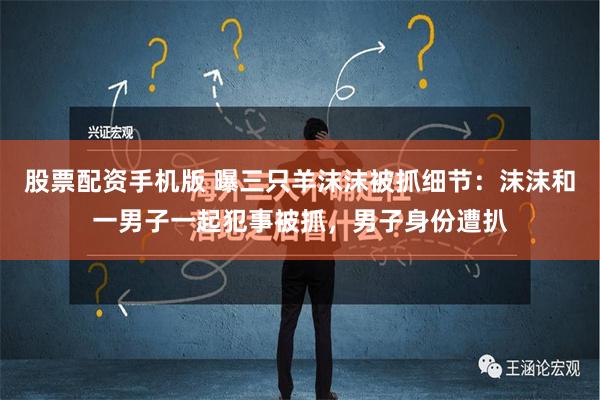 股票配资手机版 曝三只羊沫沫被抓细节：沫沫和一男子一起犯事被抓，男子身份遭扒