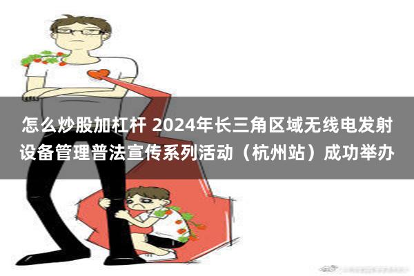 怎么炒股加杠杆 2024年长三角区域无线电发射设备管理普法宣传系列活动（杭州站）成功举办