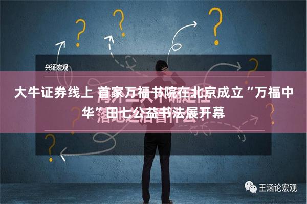 大牛证券线上 首家万福书院在北京成立“万福中华”田七公益书法展开幕