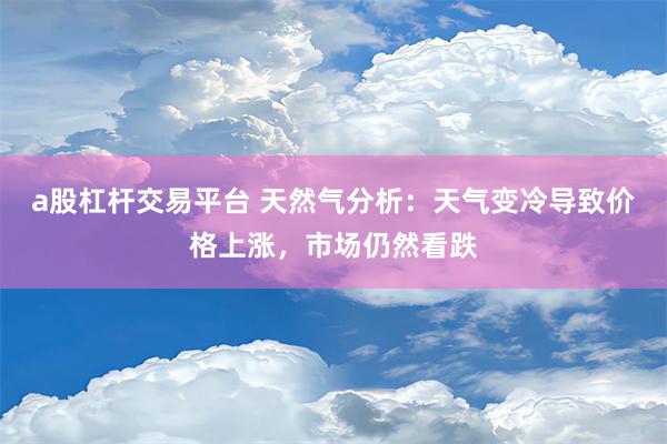 a股杠杆交易平台 天然气分析：天气变冷导致价格上涨，市场仍然看跌