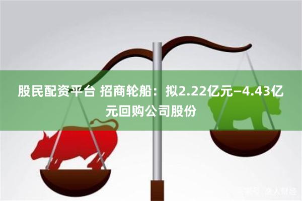 股民配资平台 招商轮船：拟2.22亿元—4.43亿元回购公司股份