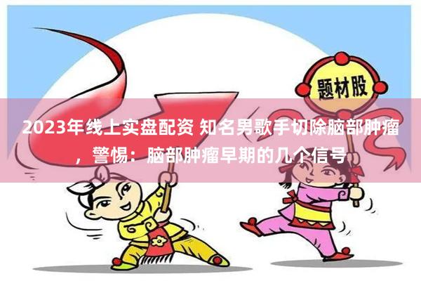 2023年线上实盘配资 知名男歌手切除脑部肿瘤，警惕：脑部肿瘤早期的几个信号