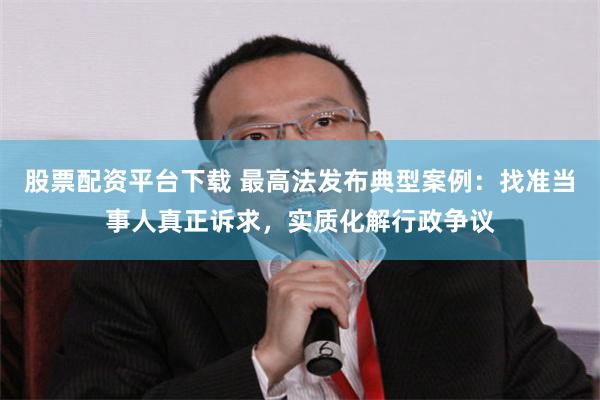 股票配资平台下载 最高法发布典型案例：找准当事人真正诉求，实质化解行政争议