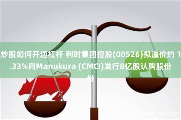 炒股如何开通杠杆 利时集团控股(00526)拟溢价约 1.33%向Manukura (CMCI)发行