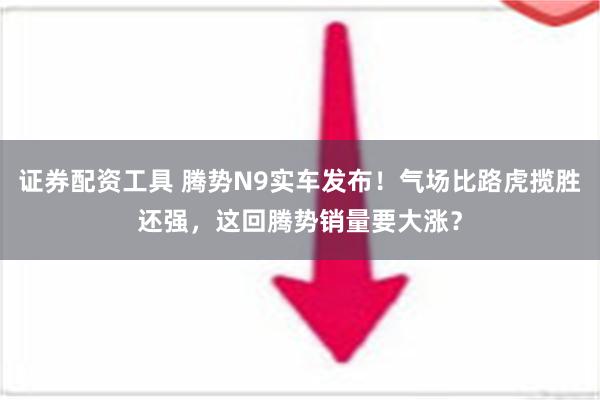 证券配资工具 腾势N9实车发布！气场比路虎揽胜还强，这回腾势销量要大涨？