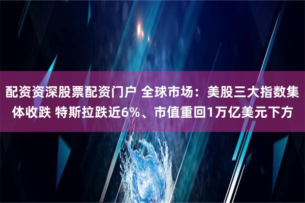 配资资深股票配资门户 全球市场：美股三大指数集体收跌 特斯拉跌近6%、市值重回1万亿美元下方