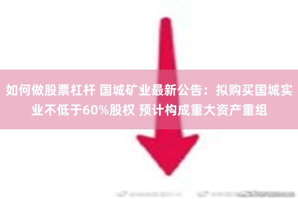 如何做股票杠杆 国城矿业最新公告：拟购买国城实业不低于60%股权 预计构成重大资产重组