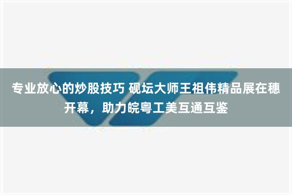 专业放心的炒股技巧 砚坛大师王祖伟精品展在穗开幕，助力皖粤工美互通互鉴